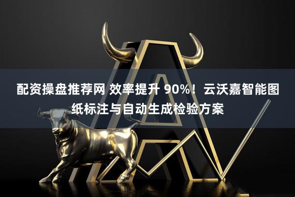 配资操盘推荐网 效率提升 90%！云沃嘉智能图纸标注与自动生成检验方案