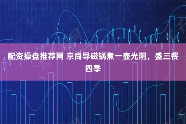 配资操盘推荐网 京尚导磁锅煮一壶光阴，盛三餐四季