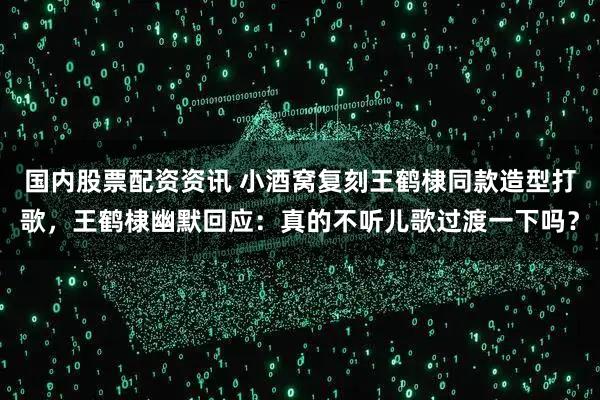 国内股票配资资讯 小酒窝复刻王鹤棣同款造型打歌，王鹤棣幽默回应：真的不听儿歌过渡一下吗？