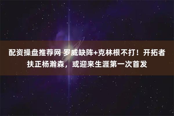 配资操盘推荐网 罗威缺阵+克林根不打！开拓者扶正杨瀚森，或迎来生涯第一次首发