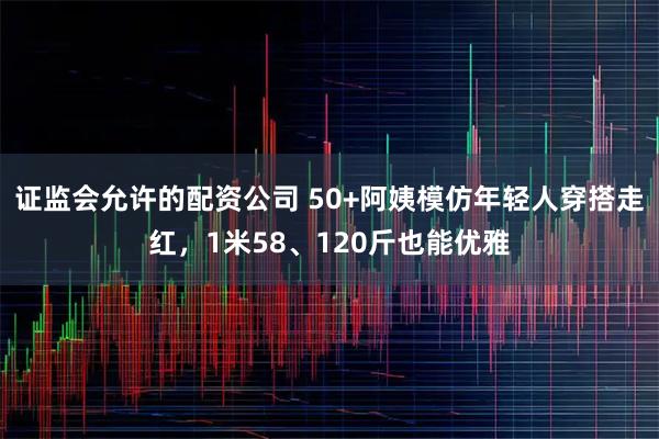 证监会允许的配资公司 50+阿姨模仿年轻人穿搭走红，1米58、120斤也能优雅