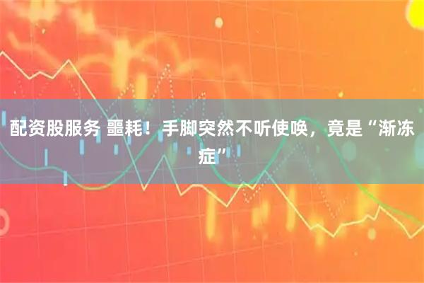 配资股服务 噩耗！手脚突然不听使唤，竟是“渐冻症”