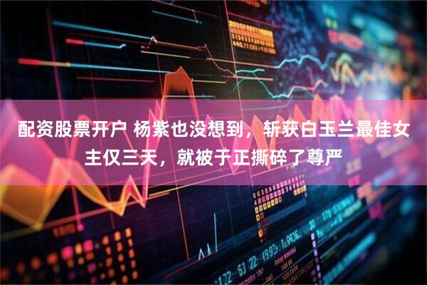 配资股票开户 杨紫也没想到，斩获白玉兰最佳女主仅三天，就被于正撕碎了尊严