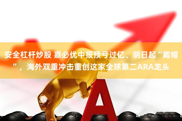 安全杠杆炒股 嘉必优中报预亏过亿、明日起“戴帽”，海外双重冲击重创这家全球第二ARA龙头