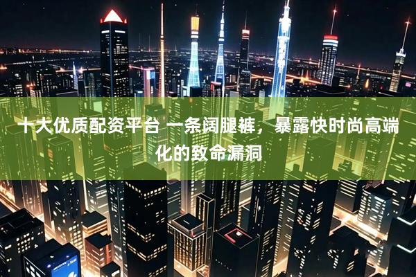 十大优质配资平台 一条阔腿裤，暴露快时尚高端化的致命漏洞