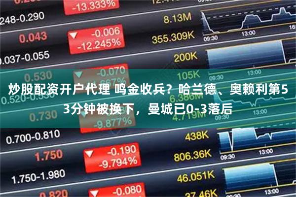 炒股配资开户代理 鸣金收兵？哈兰德、奥赖利第53分钟被换下，曼城已0-3落后