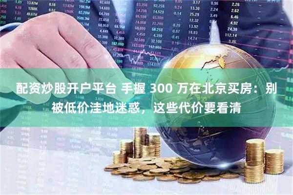 配资炒股开户平台 手握 300 万在北京买房：别被低价洼地迷惑，这些代价要看清